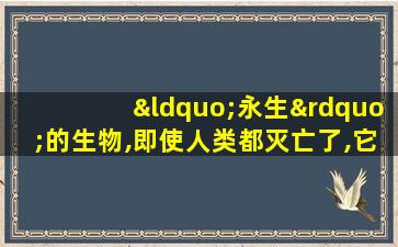 “永生”的生物,即使人类都灭亡了,它们还活着