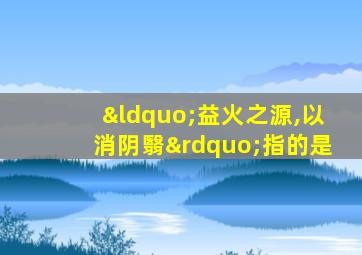 “益火之源,以消阴翳”指的是