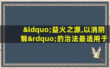 “益火之源,以消阴翳”的治法最适用于