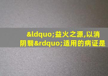 “益火之源,以消阴翳”适用的病证是