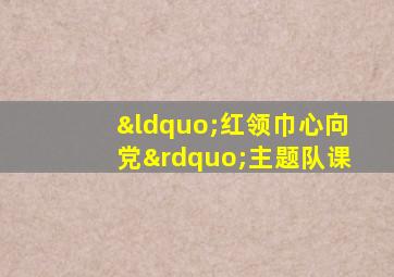 “红领巾心向党”主题队课