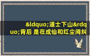 “道士下山”背后 是在成仙和红尘间纠葛的民间道教