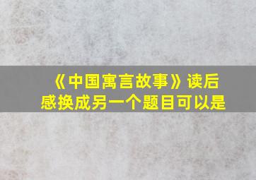 《中国寓言故事》读后感换成另一个题目可以是