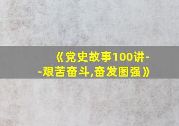 《党史故事100讲--艰苦奋斗,奋发图强》