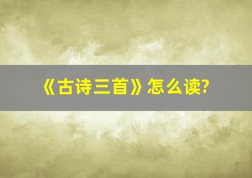 《古诗三首》怎么读?