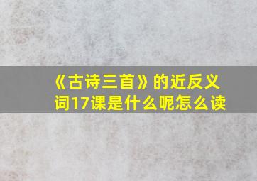 《古诗三首》的近反义词17课是什么呢怎么读