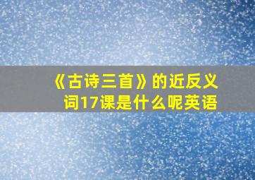 《古诗三首》的近反义词17课是什么呢英语