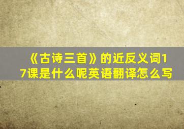 《古诗三首》的近反义词17课是什么呢英语翻译怎么写