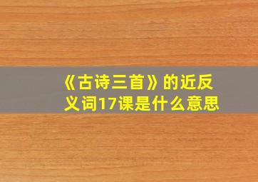 《古诗三首》的近反义词17课是什么意思