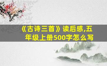 《古诗三首》读后感,五年级上册500字怎么写