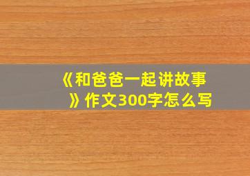 《和爸爸一起讲故事》作文300字怎么写