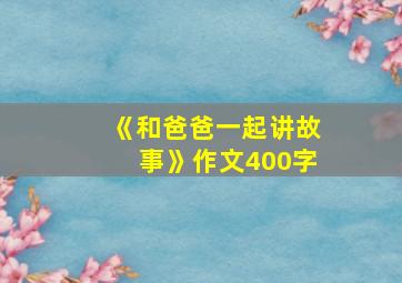 《和爸爸一起讲故事》作文400字