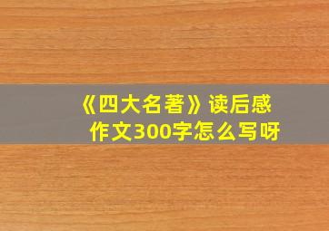 《四大名著》读后感作文300字怎么写呀