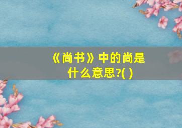 《尚书》中的尚是什么意思?( )