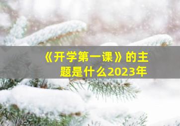 《开学第一课》的主题是什么2023年