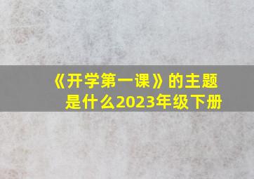 《开学第一课》的主题是什么2023年级下册