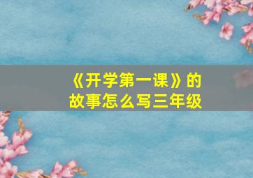 《开学第一课》的故事怎么写三年级