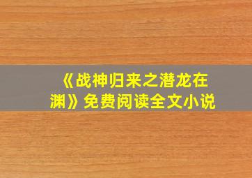 《战神归来之潜龙在渊》免费阅读全文小说