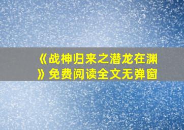 《战神归来之潜龙在渊》免费阅读全文无弹窗