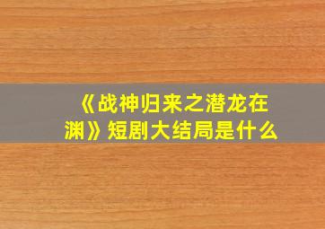 《战神归来之潜龙在渊》短剧大结局是什么