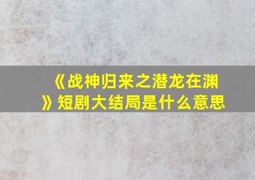 《战神归来之潜龙在渊》短剧大结局是什么意思