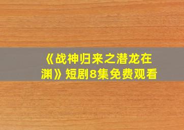 《战神归来之潜龙在渊》短剧8集免费观看