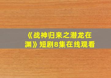 《战神归来之潜龙在渊》短剧8集在线观看