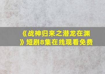 《战神归来之潜龙在渊》短剧8集在线观看免费