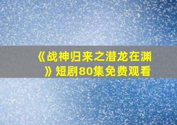 《战神归来之潜龙在渊》短剧80集免费观看