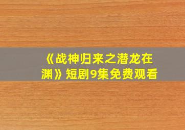 《战神归来之潜龙在渊》短剧9集免费观看