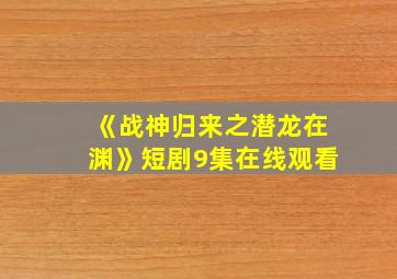 《战神归来之潜龙在渊》短剧9集在线观看