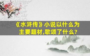 《水浒传》小说以什么为主要题材,歌颂了什么?