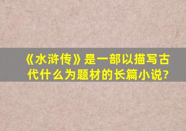 《水浒传》是一部以描写古代什么为题材的长篇小说?