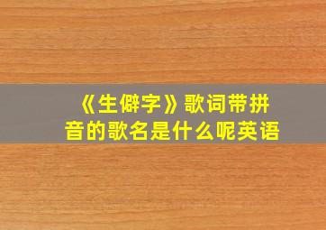 《生僻字》歌词带拼音的歌名是什么呢英语