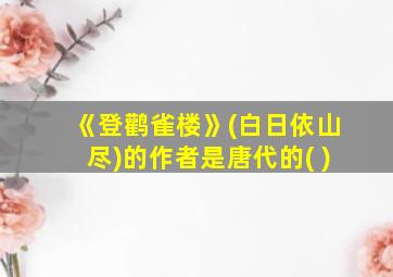 《登鹳雀楼》(白日依山尽)的作者是唐代的( )