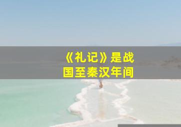 《礼记》是战国至秦汉年间