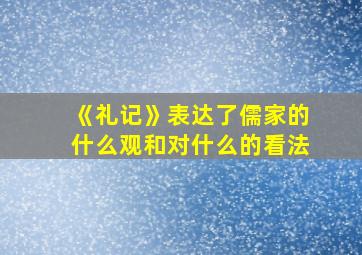 《礼记》表达了儒家的什么观和对什么的看法