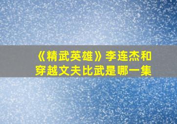 《精武英雄》李连杰和穿越文夫比武是哪一集