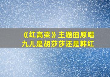 《红高粱》主题曲原唱九儿是胡莎莎还是韩红