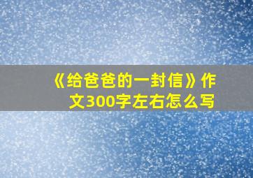 《给爸爸的一封信》作文300字左右怎么写