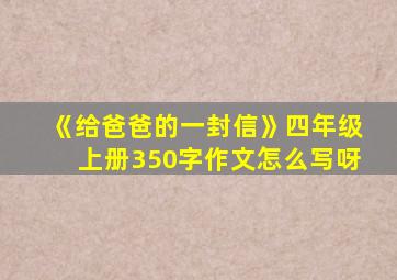 《给爸爸的一封信》四年级上册350字作文怎么写呀