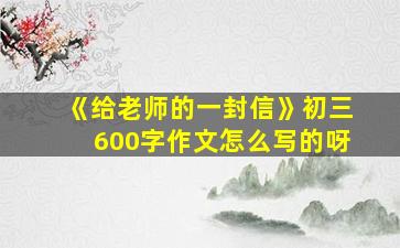 《给老师的一封信》初三600字作文怎么写的呀