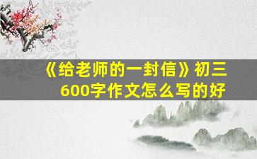 《给老师的一封信》初三600字作文怎么写的好