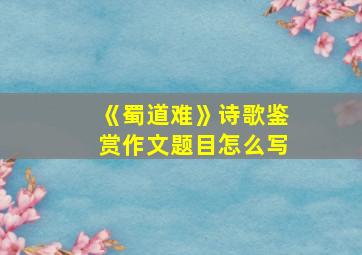 《蜀道难》诗歌鉴赏作文题目怎么写