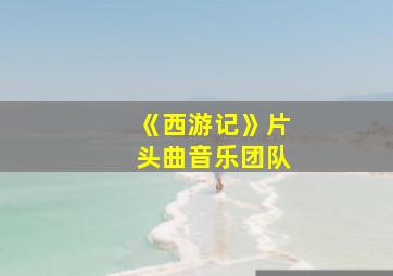 《西游记》片头曲音乐团队