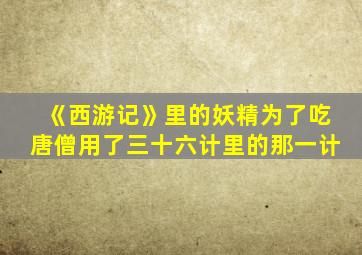 《西游记》里的妖精为了吃唐僧用了三十六计里的那一计