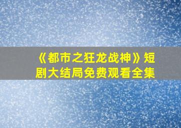 《都市之狂龙战神》短剧大结局免费观看全集