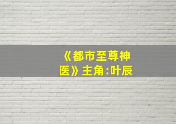 《都市至尊神医》主角:叶辰