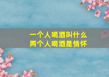 一个人喝酒叫什么两个人喝酒是情怀