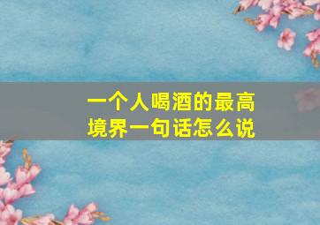 一个人喝酒的最高境界一句话怎么说